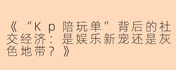 《“Kp陪玩单”背后的社交经济：是娱乐新宠还是灰色地带？》