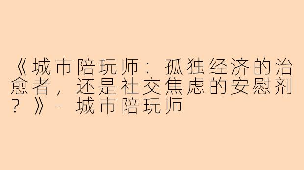 《城市陪玩师:孤独经济的治愈者,还是社交焦虑的安慰剂?》