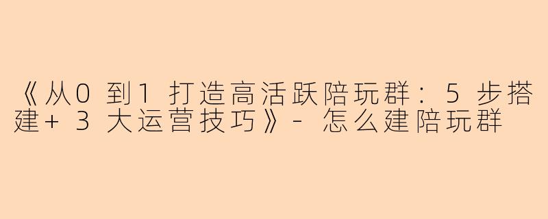《从0到1打造高活跃陪玩群:5步搭建+3大运营技巧》