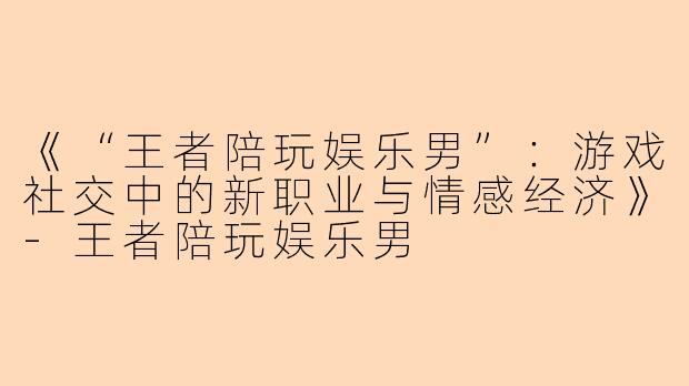 《“王者陪玩娱乐男”：游戏社交中的新职业与情感经济》-王者陪玩娱乐男