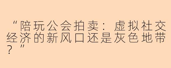 “陪玩公会拍卖：虚拟社交经济的新风口还是灰色地带？”