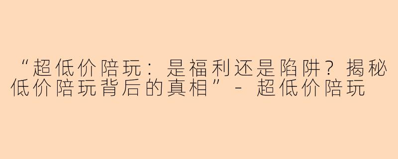 “超低价陪玩：是福利还是陷阱？揭秘低价陪玩背后的真相”-超低价陪玩