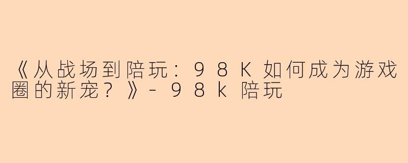 《从战场到陪玩：98K如何成为游戏圈的新宠？》-98k陪玩
