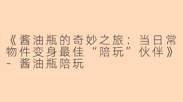 《酱油瓶的奇妙之旅：当日常物件变身最佳“陪玩”伙伴》