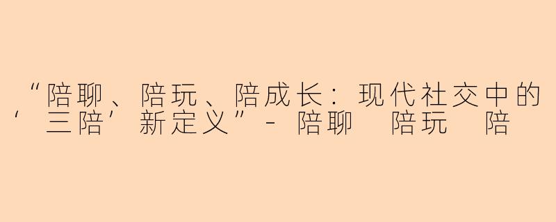“陪聊、陪玩、陪成长：现代社交中的‘三陪’新定义”-陪聊 陪玩 陪