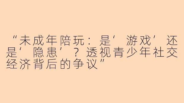 “未成年陪玩：是‘游戏’还是‘隐患’？透视青少年社交经济背后的争议”