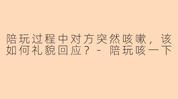 陪玩过程中对方突然咳嗽，该如何礼貌回应？