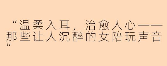 “温柔入耳，治愈人心——那些让人沉醉的女陪玩声音”