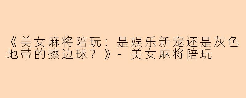 《美女麻将陪玩：是娱乐新宠还是灰色地带的擦边球？》-美女麻将陪玩