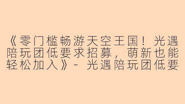 《零门槛畅游天空王国！光遇陪玩团低要求招募，萌新也能轻松加入》-光遇陪玩团低要求