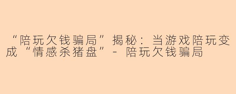 “陪玩欠钱骗局”揭秘：当游戏陪玩变成“情感杀猪盘”-陪玩欠钱骗局