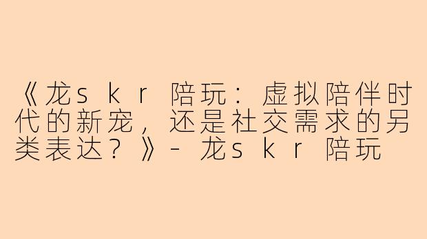 《龙skr陪玩：虚拟陪伴时代的新宠，还是社交需求的另类表达？》-龙skr陪玩