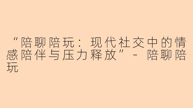 “陪聊陪玩：现代社交中的情感陪伴与压力释放”-陪聊陪玩