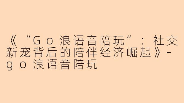 《“Go浪语音陪玩”:社交新宠背后的陪伴经济崛起》