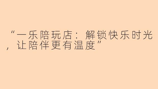 “一乐陪玩店：解锁快乐时光，让陪伴更有温度”