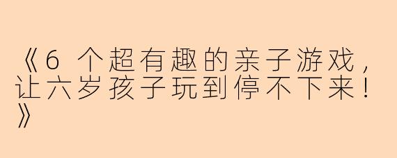 《6个超有趣的亲子游戏，让六岁孩子玩到停不下来！》