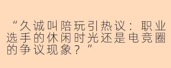 “久诚叫陪玩引热议：职业选手的休闲时光还是电竞圈的争议现象？”