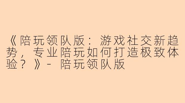 《陪玩领队版:游戏社交新趋势,专业陪玩如何打造极致体验?》