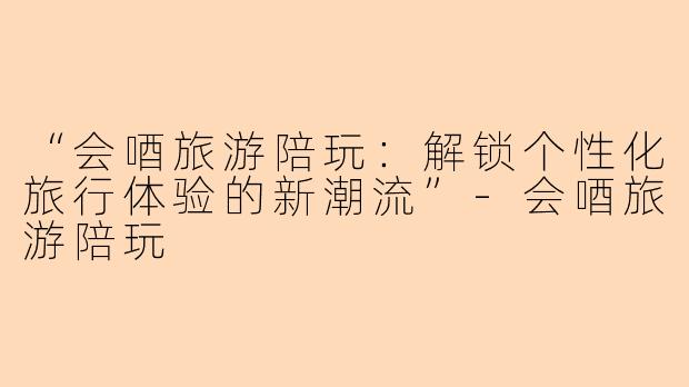 “会唒旅游陪玩：解锁个性化旅行体验的新潮流”-会唒旅游陪玩