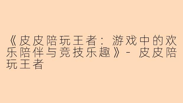 《皮皮陪玩王者：游戏中的欢乐陪伴与竞技乐趣》-皮皮陪玩王者