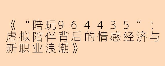 《“陪玩964435”:虚拟陪伴背后的情感经济与新职业浪潮》