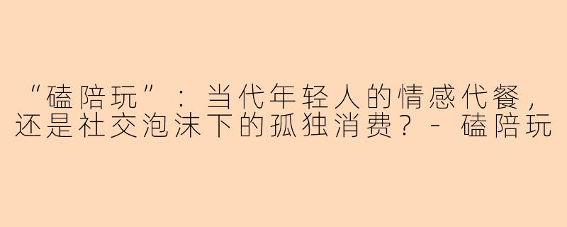 “磕陪玩”：当代年轻人的情感代餐，还是社交泡沫下的孤独消费？-磕陪玩