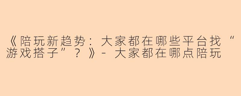 《陪玩新趋势：大家都在哪些平台找“游戏搭子”？》-大家都在哪点陪玩