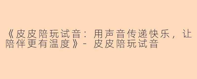 《皮皮陪玩试音：用声音传递快乐，让陪伴更有温度》-皮皮陪玩试音