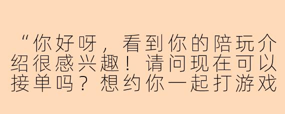 “你好呀,看到你的陪玩介绍很感兴趣!请问现在可以接单吗?想约你一起打游戏,方便聊聊具体的时间和价格吗?”