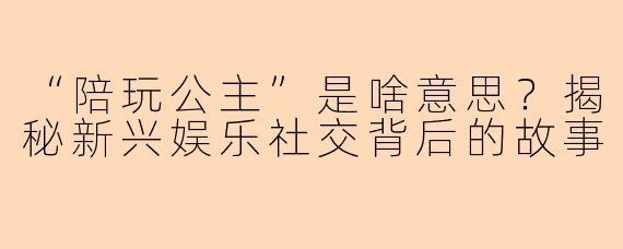 “陪玩公主”是啥意思？揭秘新兴娱乐社交背后的故事