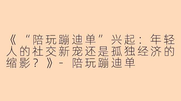 《“陪玩蹦迪单”兴起：年轻人的社交新宠还是孤独经济的缩影？》-陪玩蹦迪单