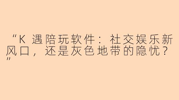 “K遇陪玩软件：社交娱乐新风口，还是灰色地带的隐忧？”