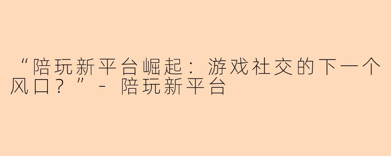“陪玩新平台崛起：游戏社交的下一个风口？”-陪玩新平台