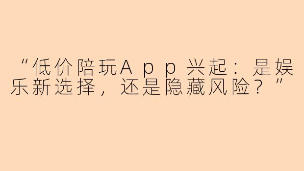 “低价陪玩App兴起：是娱乐新选择，还是隐藏风险？”