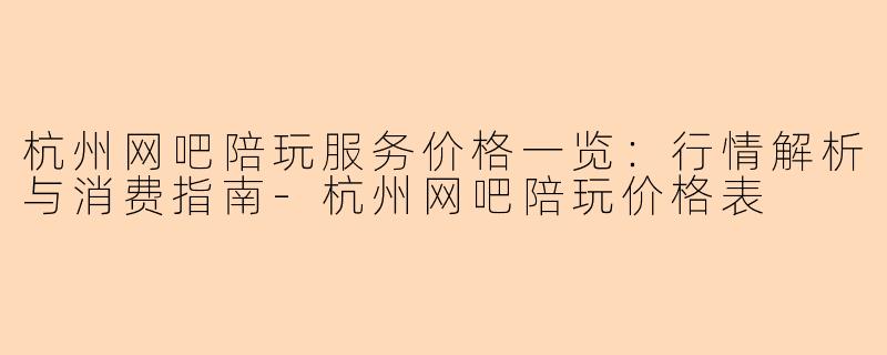 杭州网吧陪玩服务价格一览：行情解析与消费指南-杭州网吧陪玩价格表