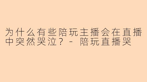 为什么有些陪玩主播会在直播中突然哭泣?