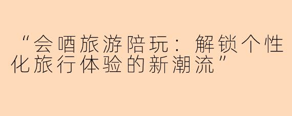 “会唒旅游陪玩：解锁个性化旅行体验的新潮流”