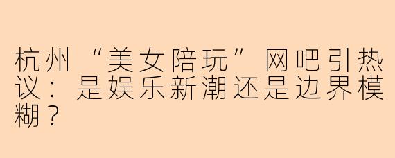 杭州“美女陪玩”网吧引热议：是娱乐新潮还是边界模糊？