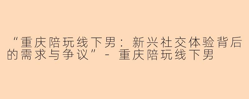 “重庆陪玩线下男：新兴社交体验背后的需求与争议”-重庆陪玩线下男