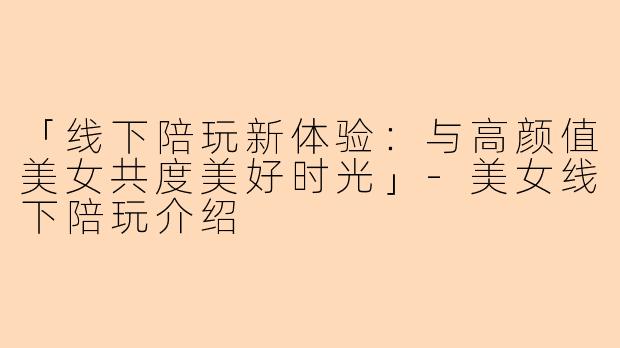 「线下陪玩新体验：与高颜值美女共度美好时光」-美女线下陪玩介绍
