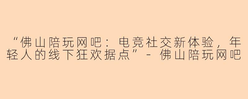 “佛山陪玩网吧：电竞社交新体验，年轻人的线下狂欢据点”-佛山陪玩网吧