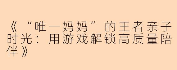 《“唯一妈妈”的王者亲子时光：用游戏解锁高质量陪伴》