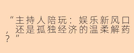 “主持人陪玩：娱乐新风口，还是孤独经济的温柔解药？”