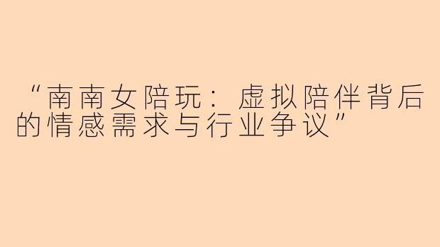 “南南女陪玩：虚拟陪伴背后的情感需求与行业争议”