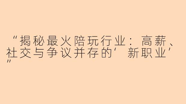 “揭秘最火陪玩行业：高薪、社交与争议并存的‘新职业’”