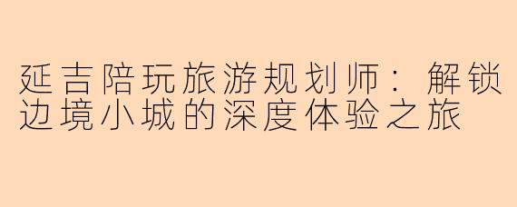 延吉陪玩旅游规划师：解锁边境小城的深度体验之旅