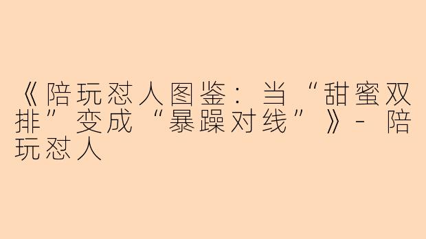 《陪玩怼人图鉴：当“甜蜜双排”变成“暴躁对线”》-陪玩怼人