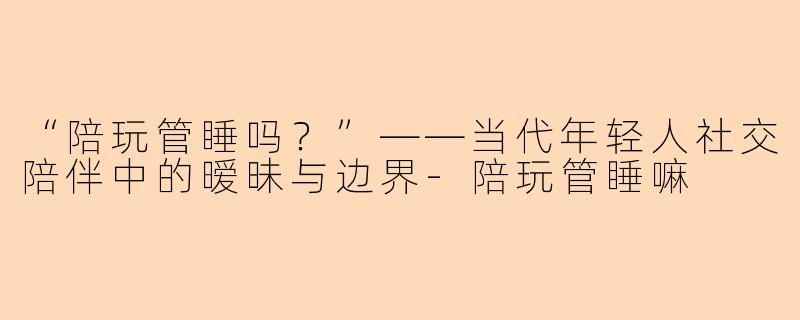 “陪玩管睡吗？”——当代年轻人社交陪伴中的暧昧与边界-陪玩管睡嘛