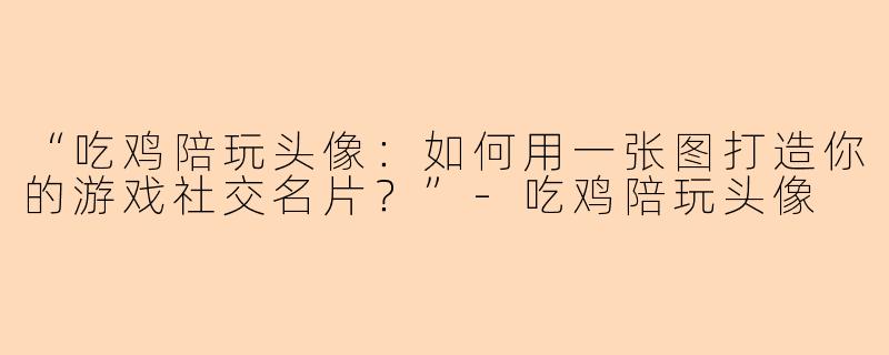 “吃鸡陪玩头像：如何用一张图打造你的游戏社交名片？”-吃鸡陪玩头像