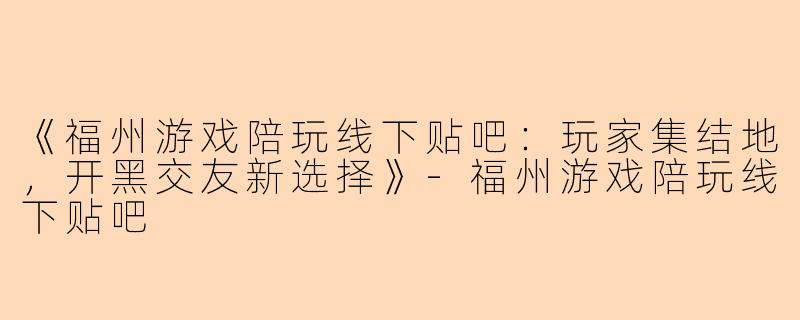 《福州游戏陪玩线下贴吧：玩家集结地，开黑交友新选择》-福州游戏陪玩线下贴吧
